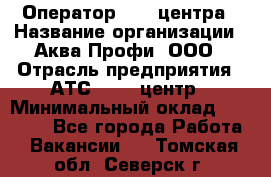 Оператор Call-центра › Название организации ­ Аква Профи, ООО › Отрасль предприятия ­ АТС, call-центр › Минимальный оклад ­ 22 000 - Все города Работа » Вакансии   . Томская обл.,Северск г.